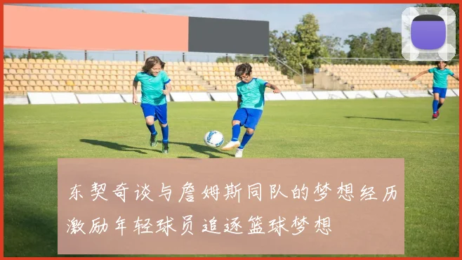 东契奇谈与詹姆斯同队的梦想经历激励年轻球员追逐篮球梦想