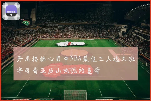 丹尼格林心目中NBA最佳三人选文班字母哥亚历山大无约基奇