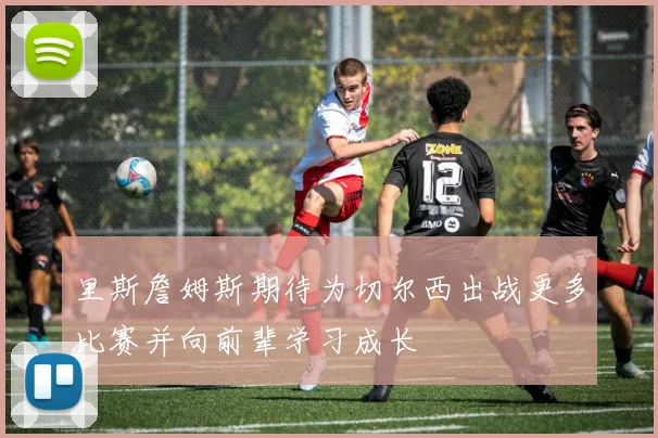 里斯詹姆斯期待为切尔西出战更多比赛并向前辈学习成长