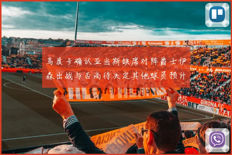 乌度卡确认亚当斯缺席对阵爵士伊森出战与否尚待决定其他球员预计均能参赛