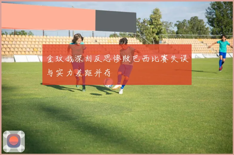 金玟哉深刻反思惨败巴西比赛失误与实力差距并存
