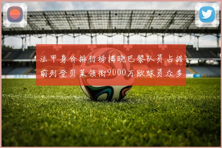 法甲身价排行榜揭晓巴黎队员占据前列登贝莱领衔9000万欧球员众多