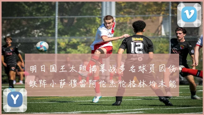 明日国王太阳揭幕战多名球员因伤缺阵小萨穆雷阿伦杰伦格林均未能出战
