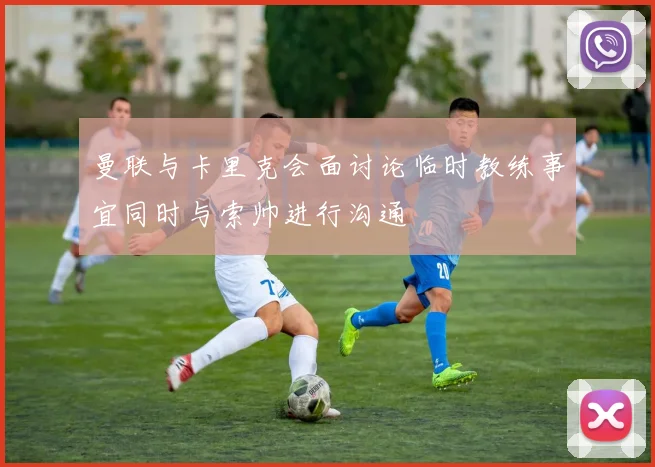 曼联与卡里克会面讨论临时教练事宜同时与索帅进行沟通