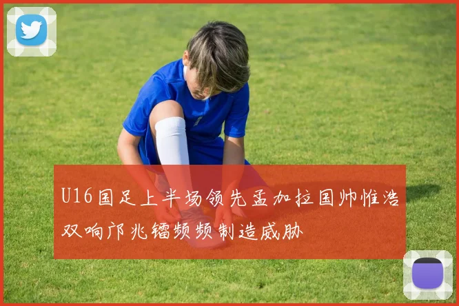 U16国足上半场领先孟加拉国帅惟浩双响邝兆镭频频制造威胁