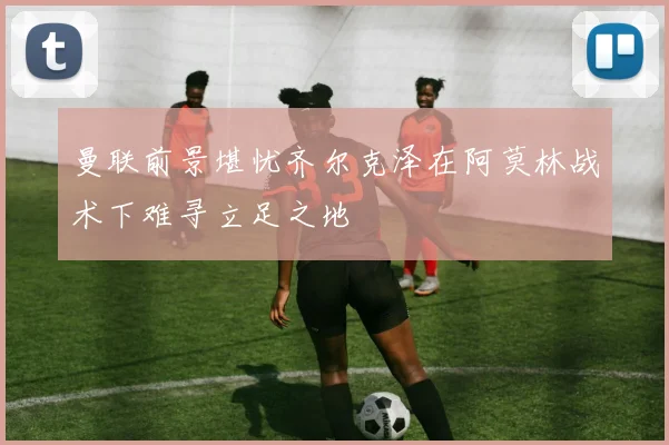 曼联前景堪忧齐尔克泽在阿莫林战术下难寻立足之地