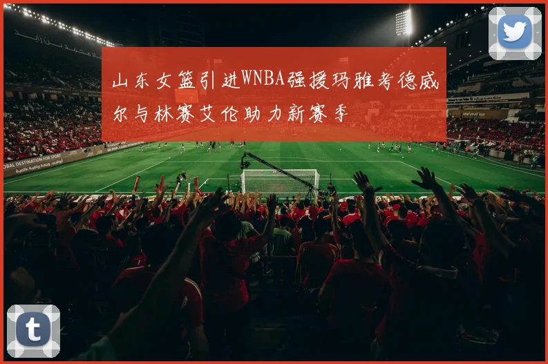 山东女篮引进WNBA强援玛雅考德威尔与林赛艾伦助力新赛季
