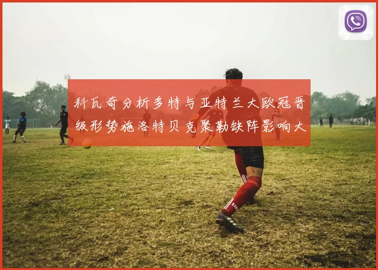 科瓦奇分析多特与亚特兰大欧冠晋级形势施洛特贝克聚勒缺阵影响大