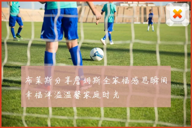 布莱斯分享詹姆斯全家福感恩瞬间幸福洋溢温馨家庭时光