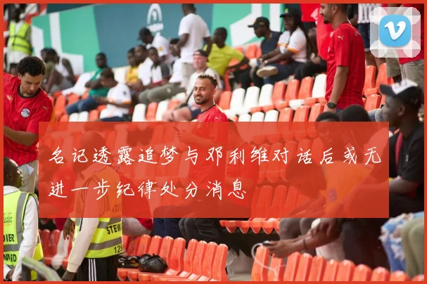 名记透露追梦与邓利维对话后或无进一步纪律处分消息