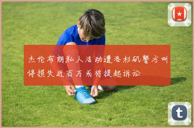 杰伦布朗私人活动遭洛杉矶警方叫停损失近百万或将提起诉讼
