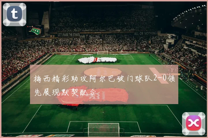 梅西精彩助攻阿尔巴破门球队2-0领先展现默契配合