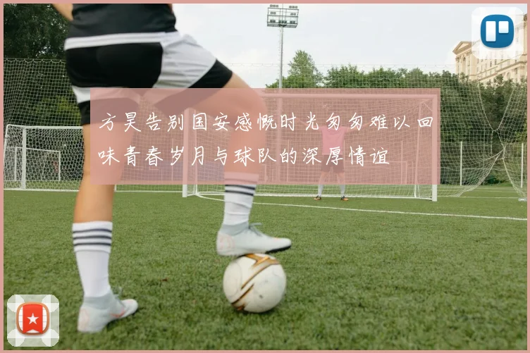 方昊告别国安感慨时光匆匆难以回味青春岁月与球队的深厚情谊
