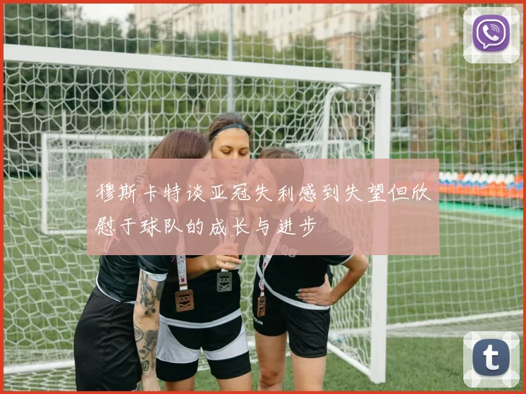 穆斯卡特谈亚冠失利感到失望但欣慰于球队的成长与进步