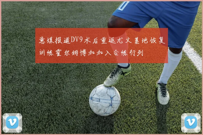 意媒报道DV9术后重返尤文基地恢复训练霍尔姆博加加入合练行列