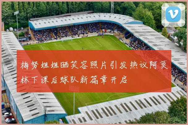 梅努姐姐晒笑容照片引发热议阿莫林下课后球队新篇章开启