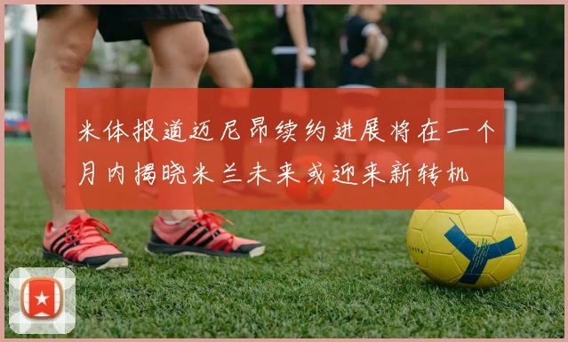 米体报道迈尼昂续约进展将在一个月内揭晓米兰未来或迎来新转机