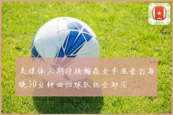 美媒体人期待杨瀚森全季混音打每晚30分钟回归球队机会渺茫