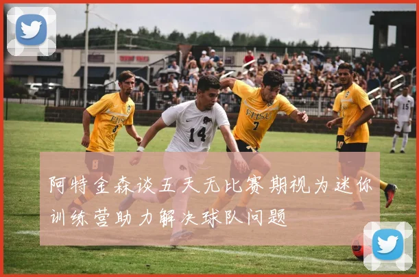 阿特金森谈五天无比赛期视为迷你训练营助力解决球队问题
