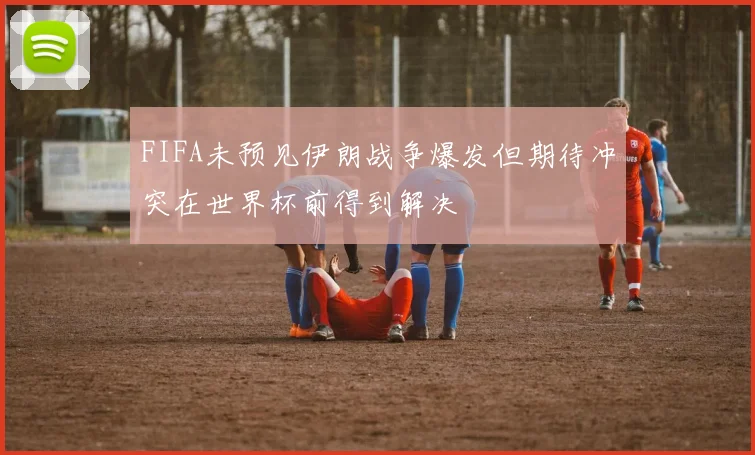 FIFA未预见伊朗战争爆发但期待冲突在世界杯前得到解决