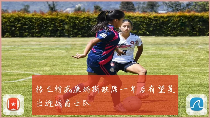格兰特威廉姆斯缺席一年后有望复出迎战爵士队
