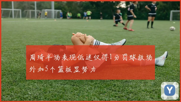 周琦半场表现低迷仅得1分罚球救场外加5个篮板显努力