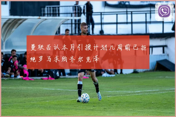 曼联否认本月引援计划几周前已拒绝罗马求购齐尔克泽