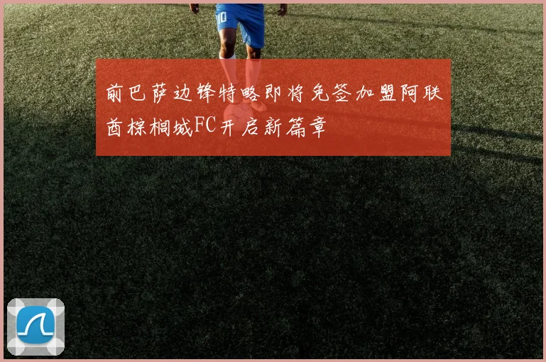 前巴萨边锋特略即将免签加盟阿联酋棕榈城FC开启新篇章