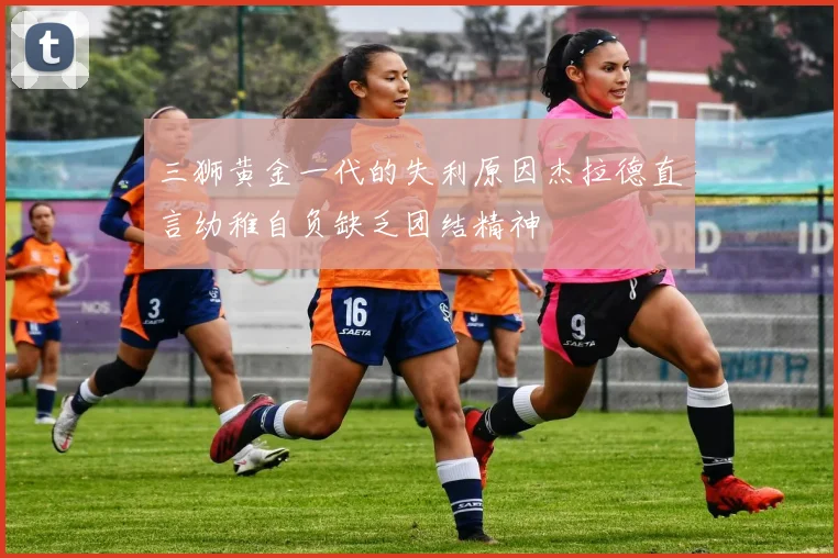 三狮黄金一代的失利原因杰拉德直言幼稚自负缺乏团结精神