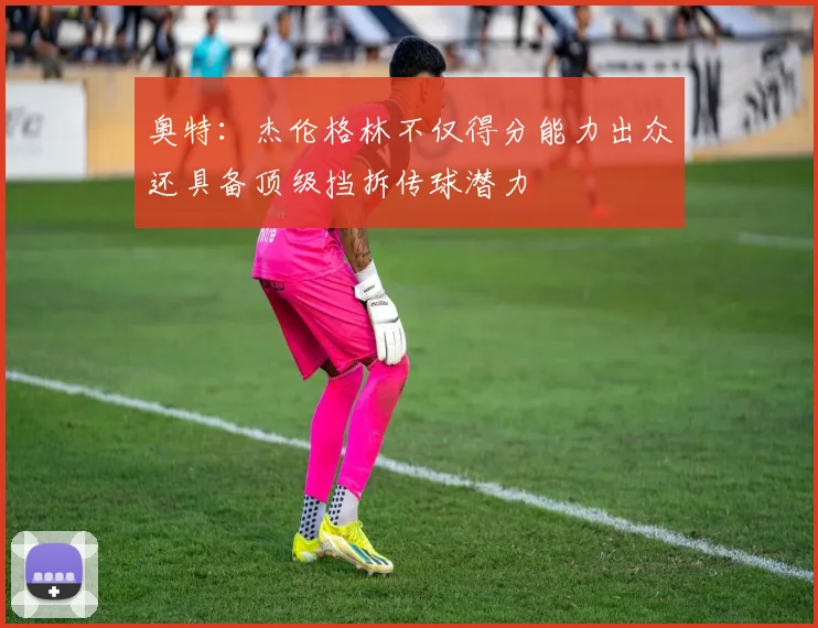 奥特：杰伦格林不仅得分能力出众还具备顶级挡拆传球潜力