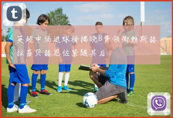英超中场进球榜揭晓B费领衔赖斯赫拉芬贝赫恩佐紧随其后