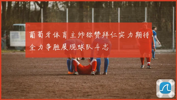葡萄牙体育主帅称赞拜仁实力期待全力争胜展现球队斗志