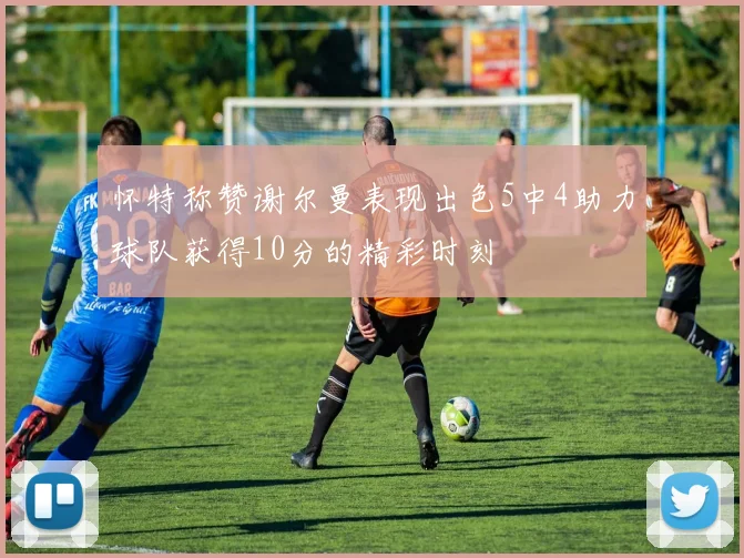 怀特称赞谢尔曼表现出色5中4助力球队获得10分的精彩时刻