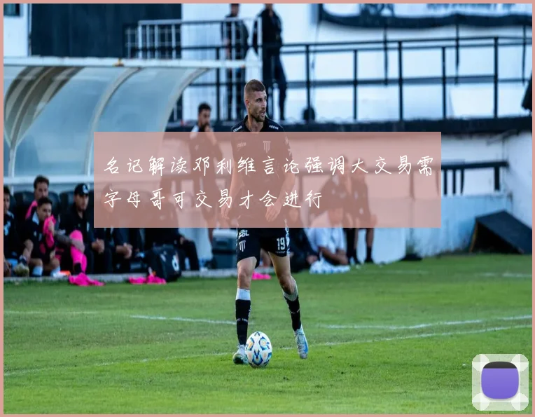 名记解读邓利维言论强调大交易需字母哥可交易才会进行