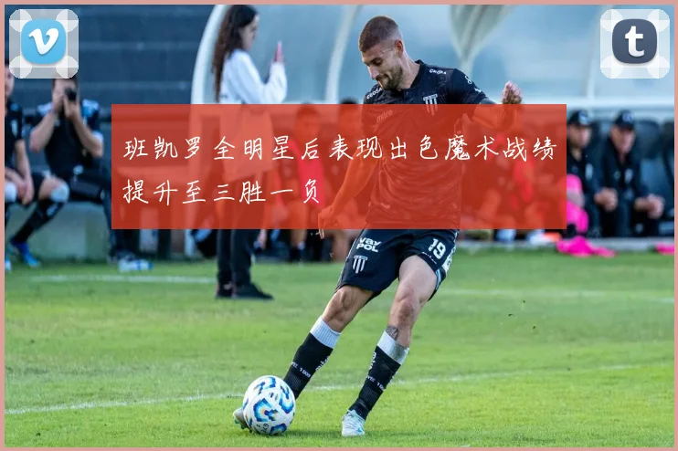 班凯罗全明星后表现出色魔术战绩提升至三胜一负