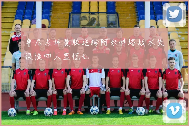 鲁尼点评曼联逆转阿尔特塔战术失误换四人显慌乱