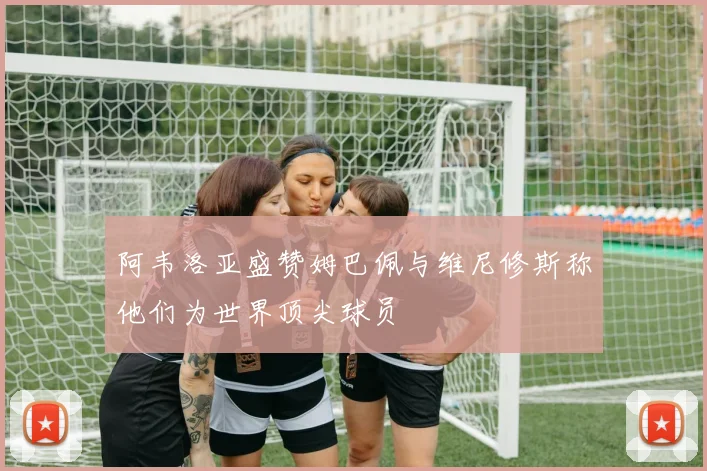 阿韦洛亚盛赞姆巴佩与维尼修斯称他们为世界顶尖球员