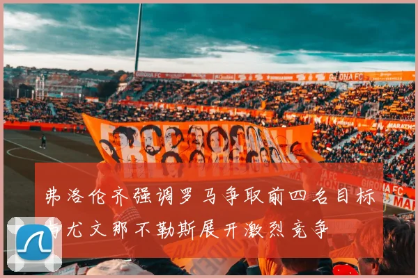 弗洛伦齐强调罗马争取前四名目标与尤文那不勒斯展开激烈竞争