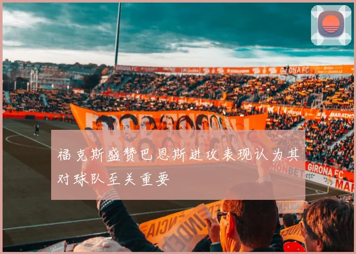 福克斯盛赞巴恩斯进攻表现认为其对球队至关重要