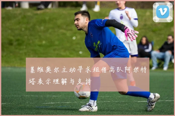 基维奥尔主动寻求租借离队阿尔特塔表示理解与支持