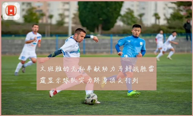 文班雅的无私奉献助力马刺战胜雷霆显示球队实力跻身顶尖行列