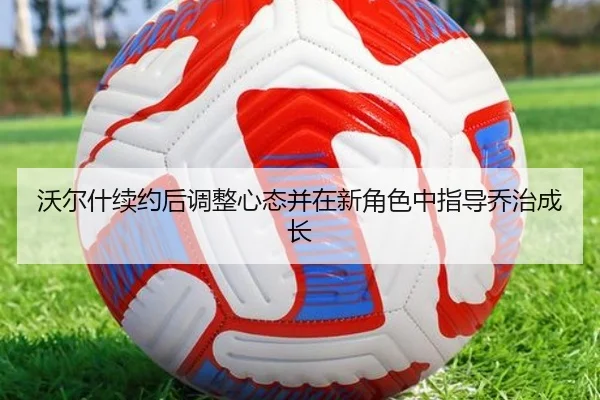 沃尔什续约后调整心态并在新角色中指导乔治成长
